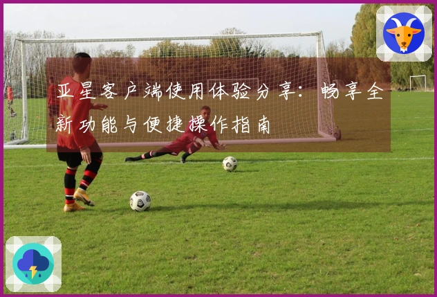 亚星客户端使用体验分享：畅享全新功能与便捷操作指南