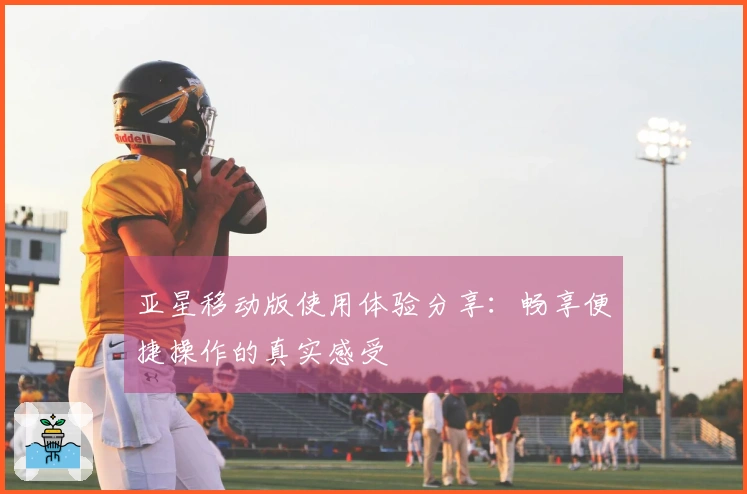 亚星移动版使用体验分享：畅享便捷操作的真实感受