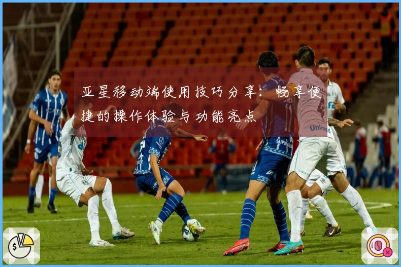 亚星移动端使用技巧分享：畅享便捷的操作体验与功能亮点