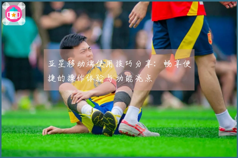 亚星移动端使用技巧分享：畅享便捷的操作体验与功能亮点