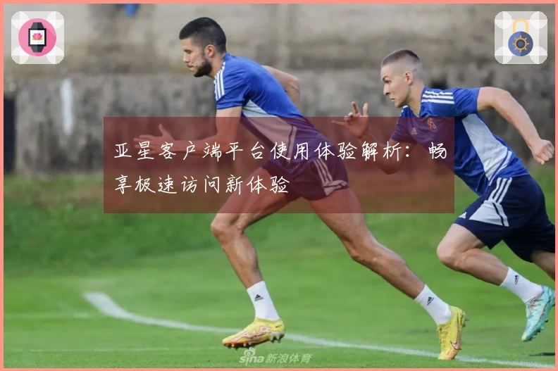 亚星客户端平台使用体验解析：畅享极速访问新体验