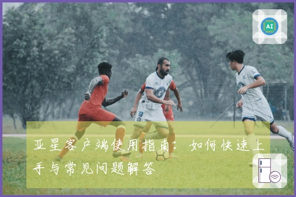 亚星客户端使用指南：如何快速上手与常见问题解答