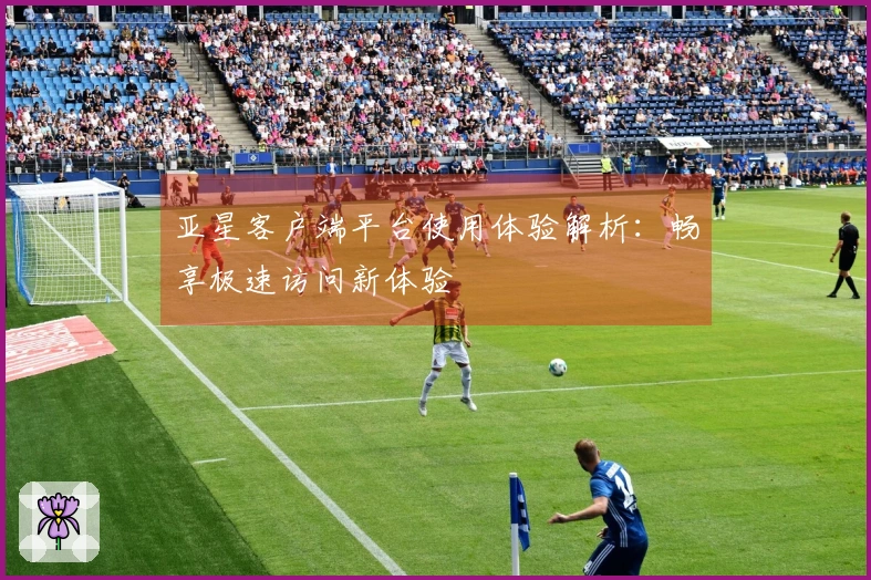 亚星客户端平台使用体验解析：畅享极速访问新体验