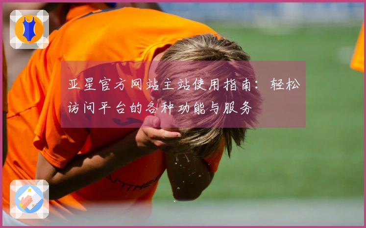 亚星官方网站主站使用指南：轻松访问平台的各种功能与服务