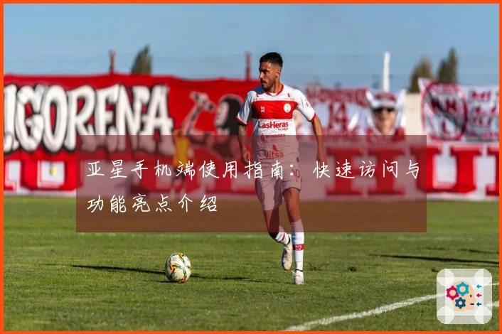 亚星手机端使用指南：快速访问与功能亮点介绍
