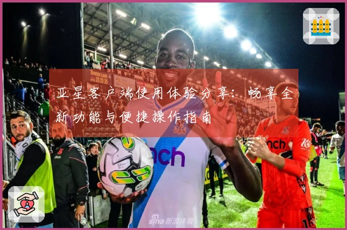 亚星客户端使用体验分享：畅享全新功能与便捷操作指南