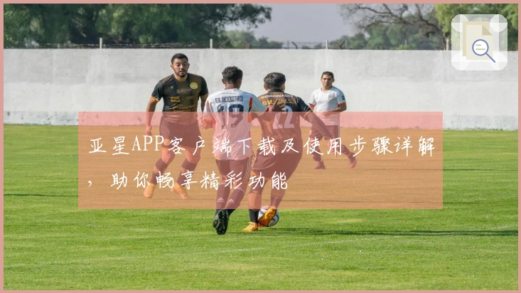 亚星APP客户端下载及使用步骤详解，助你畅享精彩功能