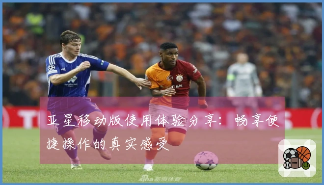 亚星移动版使用体验分享：畅享便捷操作的真实感受